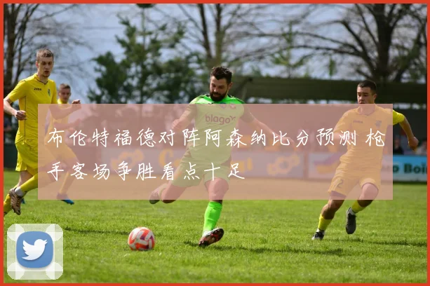 布伦特福德对阵阿森纳比分预测 枪手客场争胜看点十足