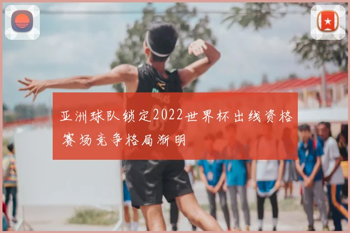 亚洲球队锁定2022世界杯出线资格 赛场竞争格局渐明