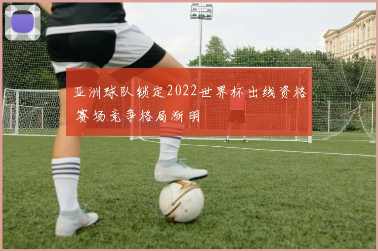 亚洲球队锁定2022世界杯出线资格 赛场竞争格局渐明