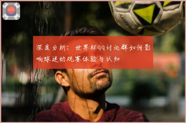 深度分析:世界杯qq讨论群如何影响球迷的观赛体验与认知