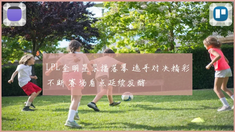 LPL全明星录播落幕 选手对决精彩不断 赛场看点延续发酵
