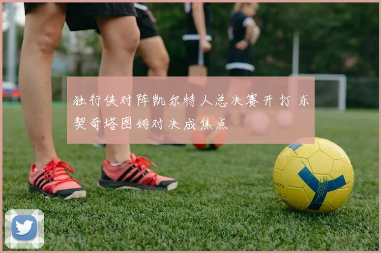 独行侠对阵凯尔特人总决赛开打 东契奇塔图姆对决成焦点