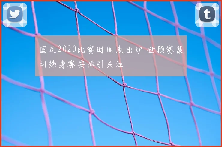 国足2020比赛时间表出炉 世预赛集训热身赛安排引关注
