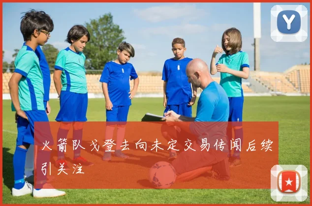 火箭队戈登去向未定交易传闻后续引关注