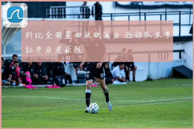 科比全明星回放砍高分 西部队末节拉开分差获胜