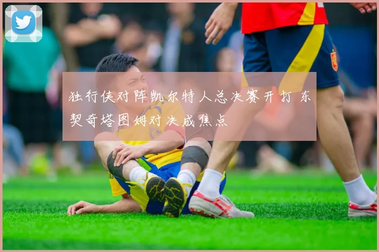 独行侠对阵凯尔特人总决赛开打 东契奇塔图姆对决成焦点