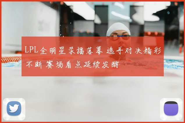 LPL全明星录播落幕 选手对决精彩不断 赛场看点延续发酵