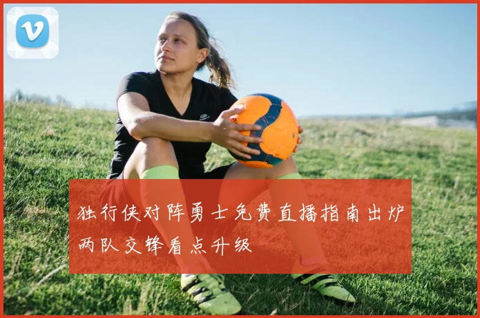 独行侠对阵勇士免费直播指南出炉两队交锋看点升级