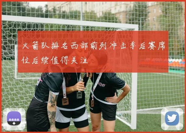 火箭队排名西部前列冲击季后赛席位后续值得关注