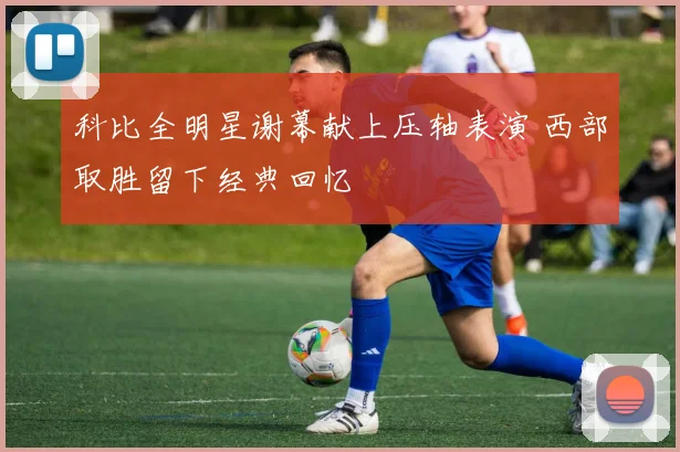 科比全明星谢幕献上压轴表演 西部取胜留下经典回忆