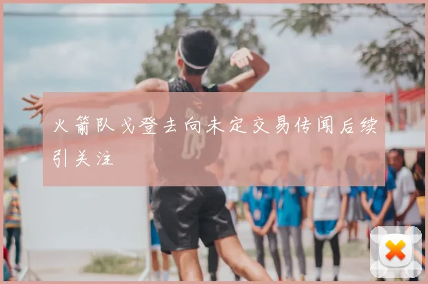 火箭队戈登去向未定交易传闻后续引关注