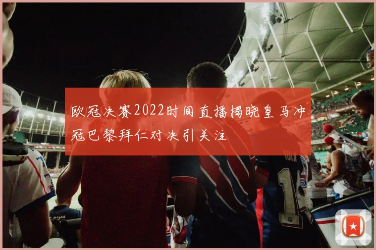 欧冠决赛2022时间直播揭晓皇马冲冠巴黎拜仁对决引关注