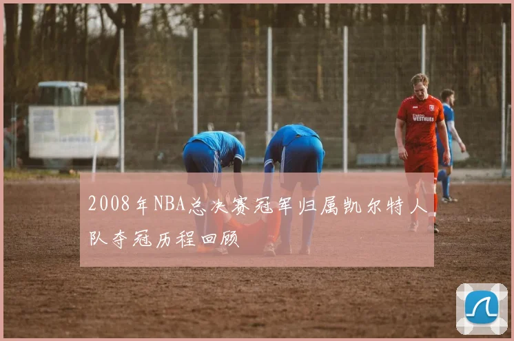 2008年NBA总决赛冠军归属凯尔特人队夺冠历程回顾