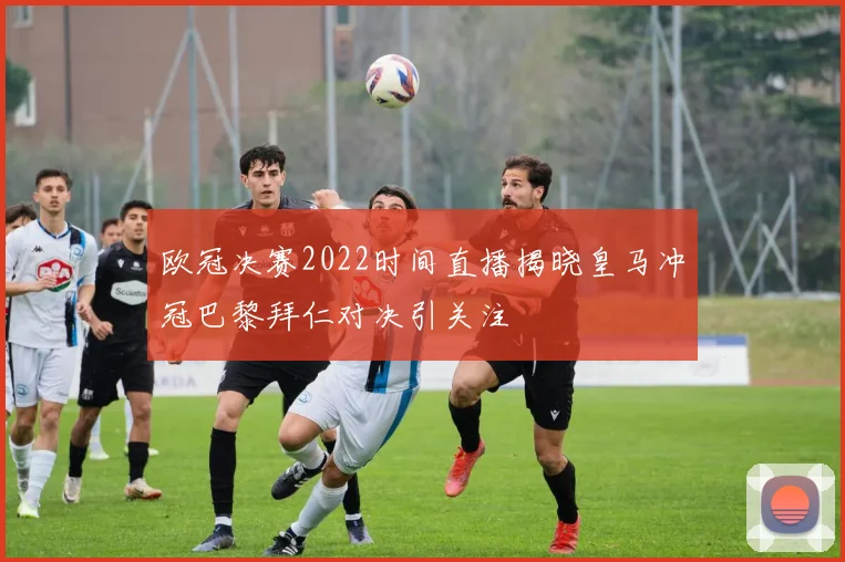 欧冠决赛2022时间直播揭晓皇马冲冠巴黎拜仁对决引关注