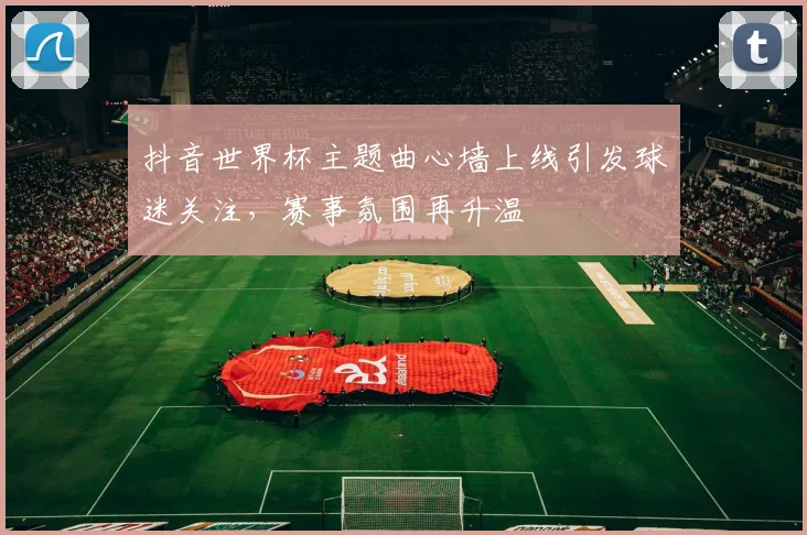 抖音世界杯主题曲心墙上线引发球迷关注,赛事氛围再升温
