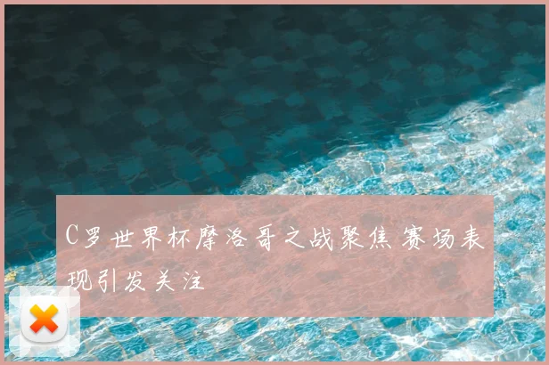 C罗世界杯摩洛哥之战聚焦 赛场表现引发关注
