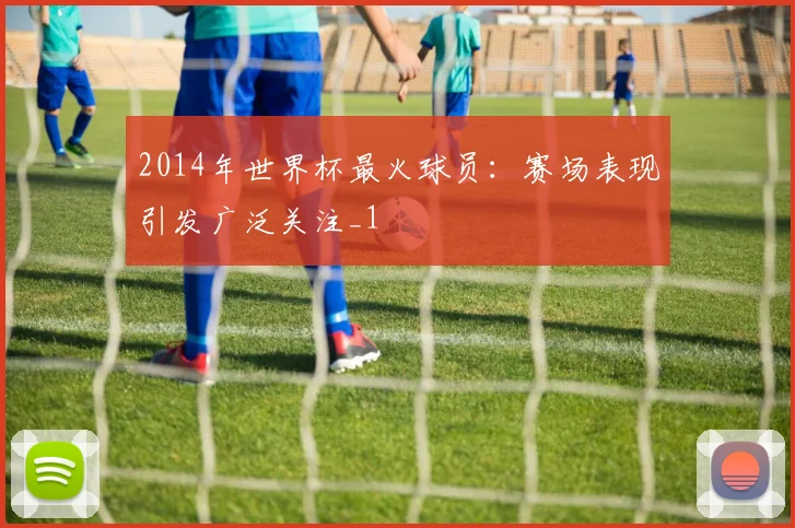 2014年世界杯最火球员:赛场表现引发广泛关注_1