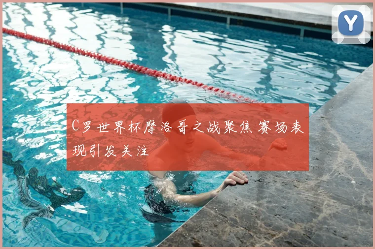 C罗世界杯摩洛哥之战聚焦 赛场表现引发关注