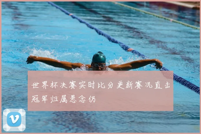 世界杯决赛实时比分更新赛况直击冠军归属悬念仍