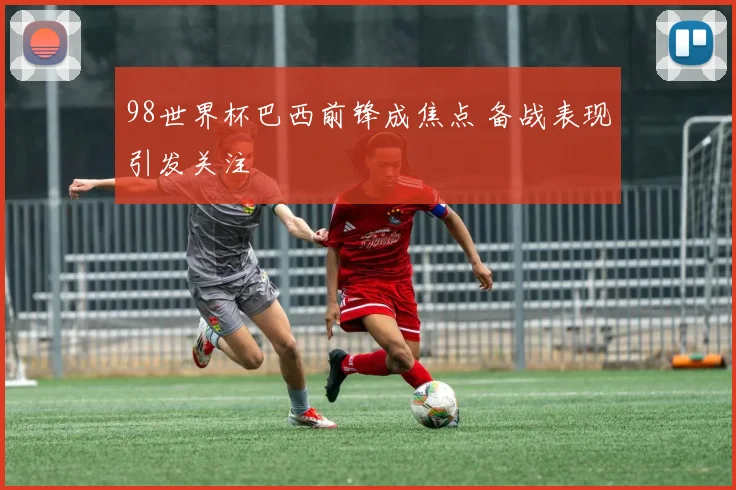 98世界杯巴西前锋成焦点 备战表现引发关注